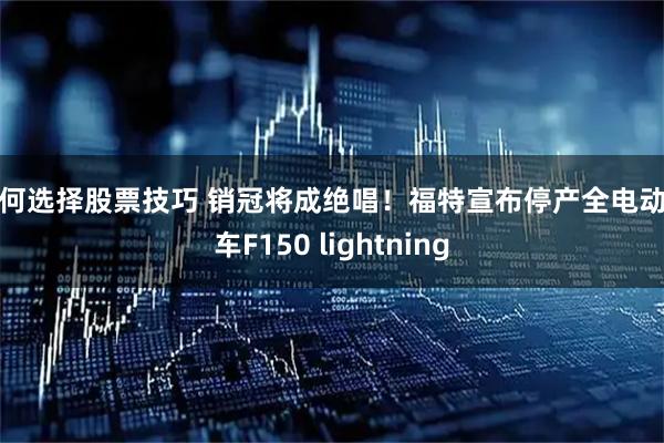 如何选择股票技巧 销冠将成绝唱！福特宣布停产全电动卡车F150 lightning