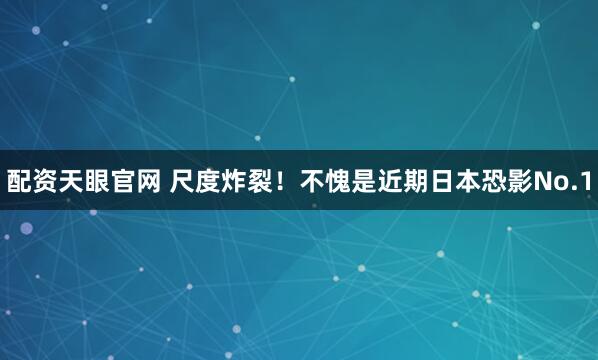 配资天眼官网 尺度炸裂！不愧是近期日本恐影No.1