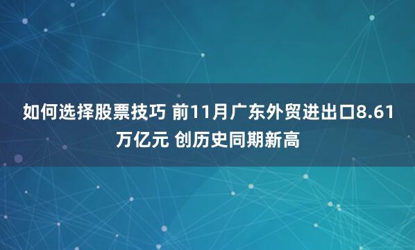如何选择股票技巧 前11月广东外贸进出口8.61万亿元 创历史同期新高