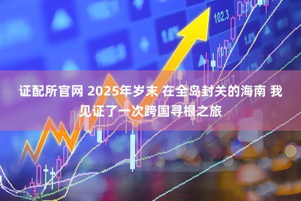 证配所官网 2025年岁末 在全岛封关的海南 我见证了一次跨国寻根之旅
