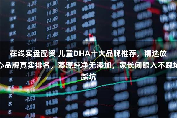 在线实盘配资 儿童DHA十大品牌推荐，精选放心品牌真实排名，藻源纯净无添加，家长闭眼入不踩坑