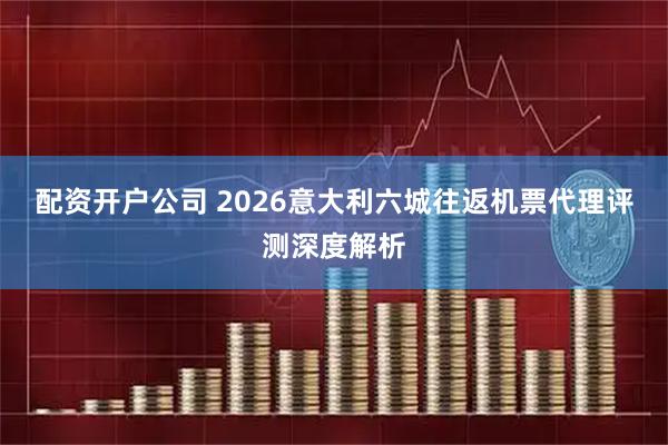 配资开户公司 2026意大利六城往返机票代理评测深度解析