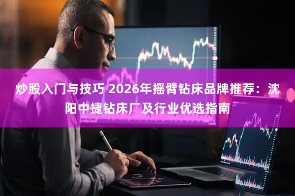 炒股入门与技巧 2026年摇臂钻床品牌推荐：沈阳中捷钻床厂及行业优选指南