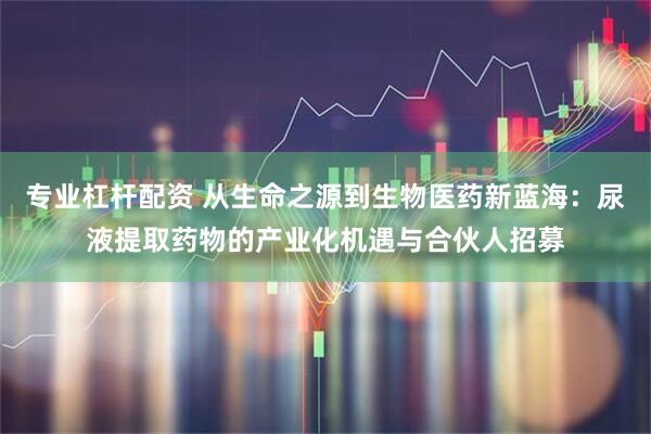 专业杠杆配资 从生命之源到生物医药新蓝海：尿液提取药物的产业化机遇与合伙人招募