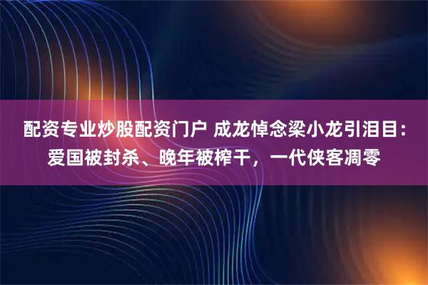 配资专业炒股配资门户 成龙悼念梁小龙引泪目：爱国被封杀、晚年被榨干，一代侠客凋零