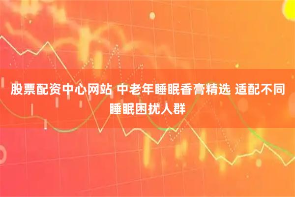 股票配资中心网站 中老年睡眠香膏精选 适配不同睡眠困扰人群