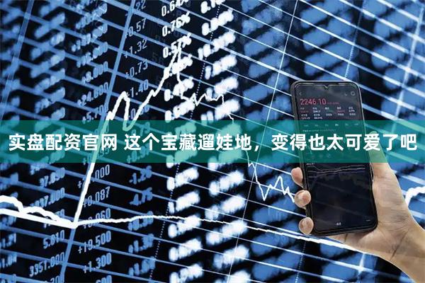 实盘配资官网 这个宝藏遛娃地，变得也太可爱了吧