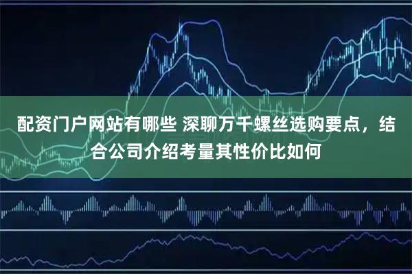 配资门户网站有哪些 深聊万千螺丝选购要点，结合公司介绍考量其性价比如何