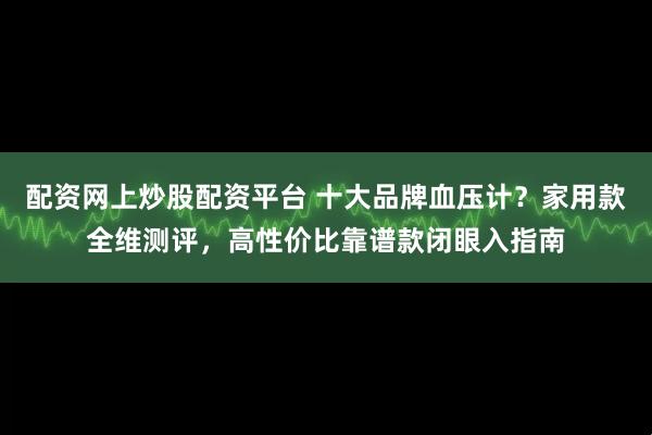 配资网上炒股配资平台 十大品牌血压计？家用款全维测评，高性价比靠谱款闭眼入指南