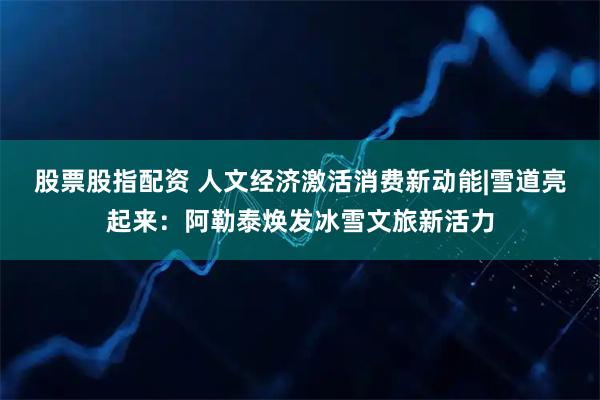 股票股指配资 人文经济激活消费新动能|雪道亮起来：阿勒泰焕发冰雪文旅新活力