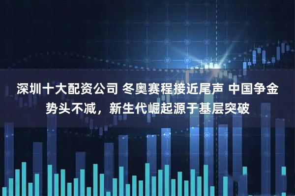 深圳十大配资公司 冬奥赛程接近尾声 中国争金势头不减，新生代崛起源于基层突破