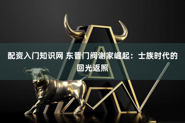 配资入门知识网 东晋门阀谢家崛起：士族时代的回光返照