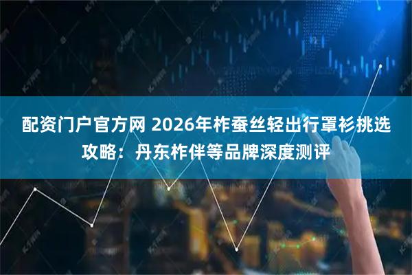 配资门户官方网 2026年柞蚕丝轻出行罩衫挑选攻略：丹东柞伴等品牌深度测评